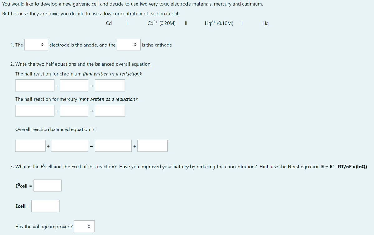 You would like to develop a new galvanic cell and decide to use two very toxic electrode materials, mercury and cadmium.
But because they are toxic, you decide to use a low concentration of each material.
Cd I
Cd²+ (0.20M)
1. The
electrode is the anode, and the
2. Write the two half equations and the balanced overall equation:
The half reaction for chromium (hint written as a reduction):
The half reaction for mercury (hint written as a reduction):
Overall reaction balanced equation is:
Eºcell
+
Ecell =
◆ is the cathode
Has the voltage improved? ◆
||
3. What is the Eºcell and the Ecell of this reaction? Have you improved your battery by reducing the concentration? Hint: use the Nerst equation E = E° -RT/nF x(InQ)
Hg²+ (0.10M) |
Hg
