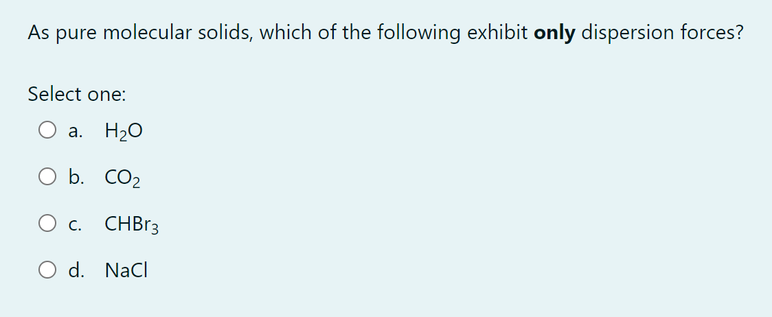 As pure molecular solids, which of the following exhibit only dispersion forces?
Select one:
a. H₂O
O b. CO₂
O c.
CHBr3
O d. NaCl