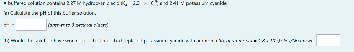 A buffered solution contains 2.27 M hydrocyanic acid (Ka = 2.01 x 10-5) and 2.41 M potassium cyanide.
(a) Calculate the pH of this buffer solution.
pH
=
(answer to 3 decimal places)
(b) Would the solution have worked as a buffer if I had replaced potassium cyanide with ammonia (K₁ of ammonia = 1.8 x 10-5)? Yes/No answer