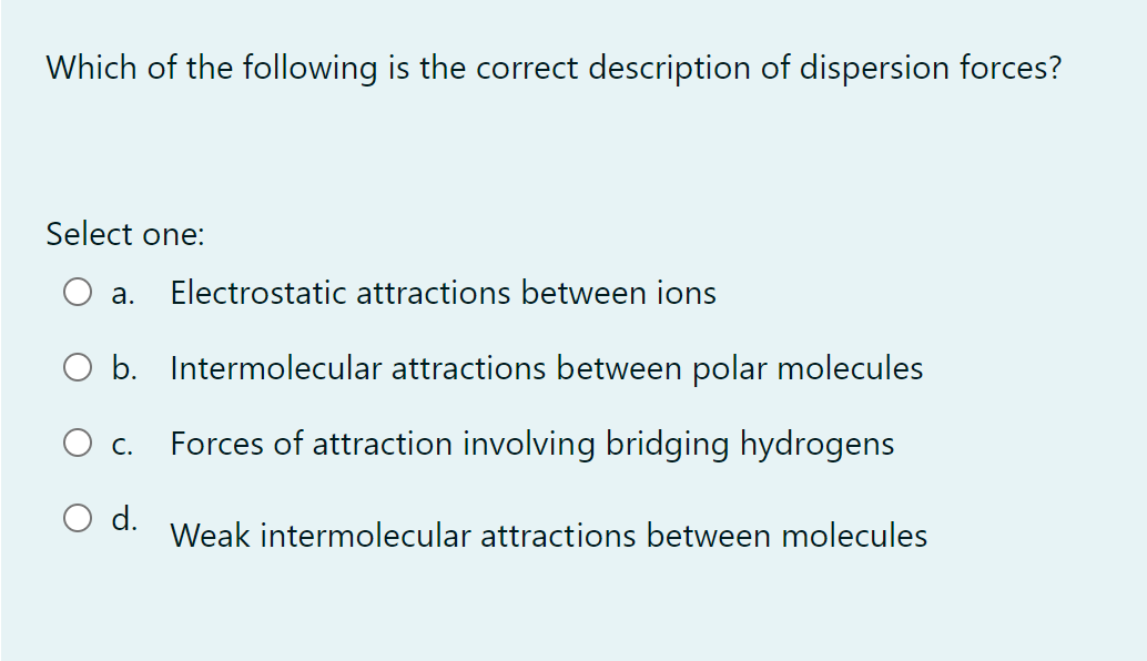 Which of the following is the correct description of dispersion forces?
Select one:
a. Electrostatic attractions between ions
O b. Intermolecular attractions between polar molecules
Forces of attraction involving bridging hydrogens
C.
O d.
Weak intermolecular attractions between molecules