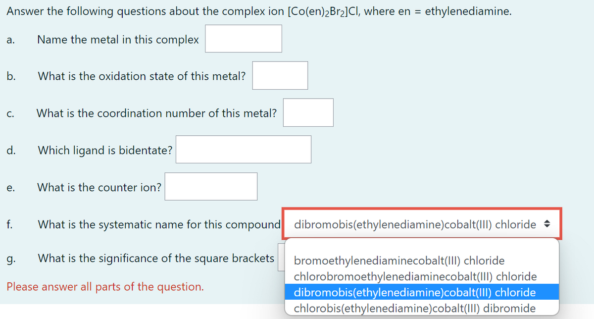 Answer the following questions about the complex ion [Co(en)₂Br₂]CI, where en = ethylenediamine.
Name the metal in this complex
a.
b.
C.
d.
e.
f.
g.
What is the oxidation state of this metal?
What is the coordination number of this metal?
Which ligand is bidentate?
What is the counter ion?
What is the systematic name for this compound dibromobis(ethylenediamine)cobalt(III) chloride
What is the significance of the square brackets
Please answer all parts of the question.
bromoethylenediaminecobalt(III) chloride
chlorobromoethylenediaminecobalt(III) chloride
dibromobis(ethylenediamine)cobalt(III) chloride
chlorobis(ethylenediamine)cobalt(III) dibromide