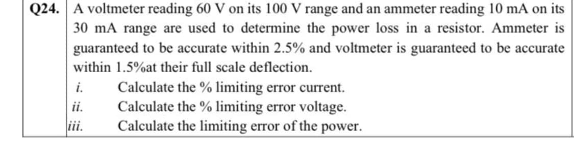 Q24. A voltmeter reading 60 V on its 100 V range and an ammeter reading 10 mA on its
30 mA range are used to determine the power loss in a resistor. Ammeter is
guaranteed to be accurate within 2.5% and voltmeter is guaranteed to be accurate
within 1.5%at their full scale deflection.
Calculate the % limiting error current.
Calculate the % limiting error voltage.
Calculate the limiting error of the power.
i.
ii.
ii.
