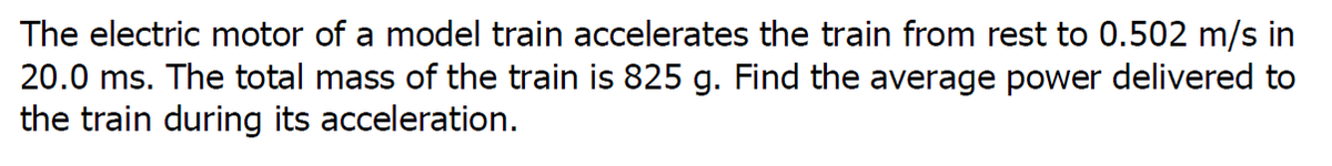 The electric motor of a model train accelerates the train from rest to 0.502 m/s in
20.0 ms. The total mass of the train is 825 g. Find the average power delivered to
the train during its acceleration.