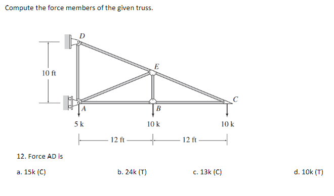 Compute the force members of the given truss.
T
E
10 ft
10 k
+
12. Force AD is
a. 15k (C)
5 k
ㅏ
- 12 ft.
b. 24k (T)
12 ft
10 k
c. 13k (C)
d. 10k (T)