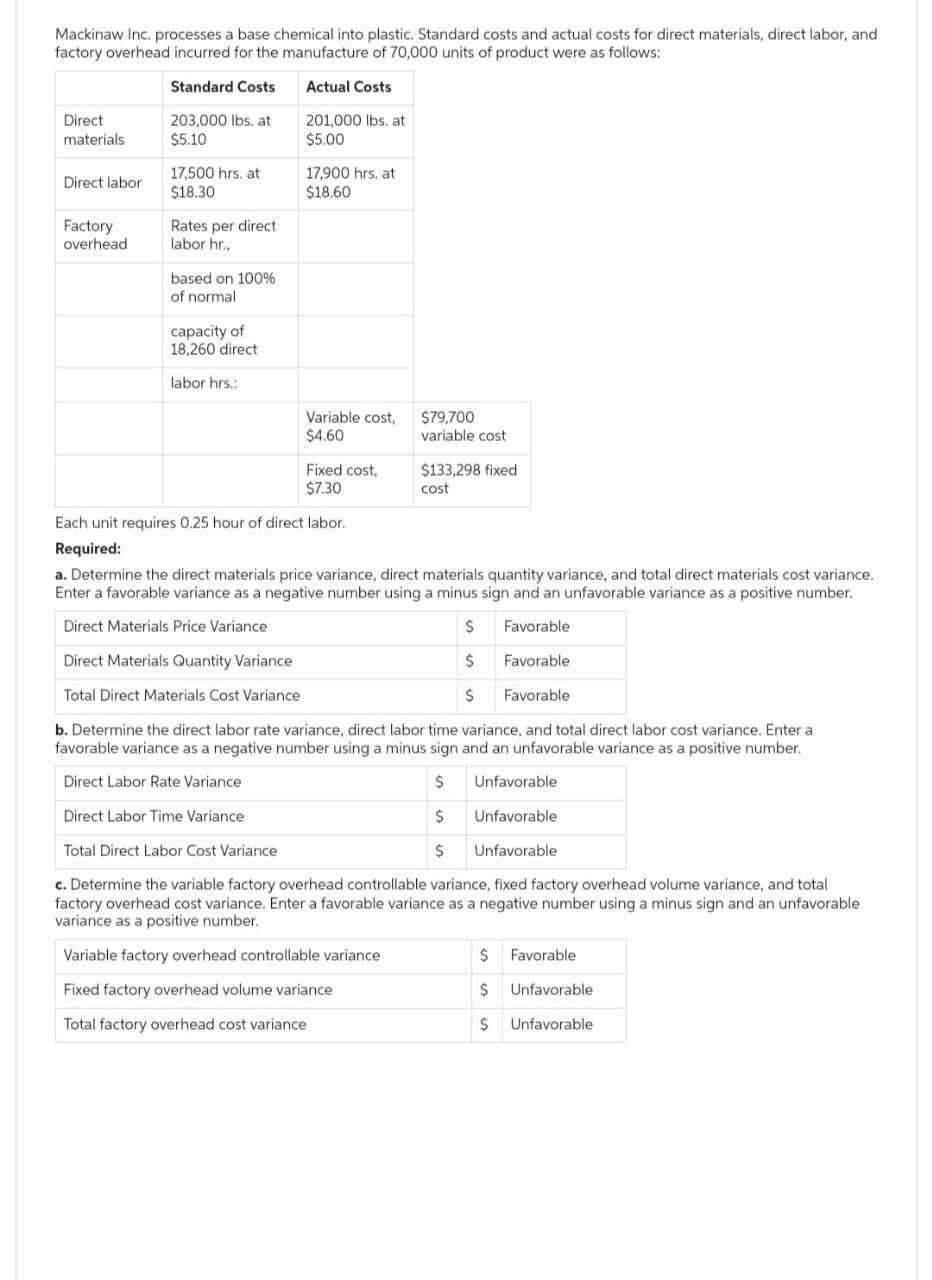 Mackinaw Inc. processes a base chemical into plastic. Standard costs and actual costs for direct materials, direct labor, and
factory overhead incurred for the manufacture of 70,000 units of product were as follows:
Standard Costs
Actual Costs
Direct
materials
Direct labor
Factory
overhead
203,000 lbs. at
$5.10
17,500 hrs. at
$18.30
Rates per direct
labor hr.,
based on 100%
of normal
capacity of
18,260 direct
labor hrs.:
201,000 lbs. at
$5.00
17,900 hrs. at
$18.60
Variable cost,
$4.60
Fixed cost,
$7.30
$79,700
variable cost
$133,298 fixed
cost
Each unit requires 0.25 hour of direct labor.
Required:
a. Determine the direct materials price variance, direct materials quantity variance, and total direct materials cost variance.
Enter a favorable variance as a negative number using a minus sign and an unfavorable variance as a positive number.
Direct Materials Price Variance
$
Favorable.
Direct Materials Quantity Variance
$
Favorable
Total Direct Materials Cost Variance
$
Favorable
b. Determine the direct labor rate variance, direct labor time variance, and total direct labor cost variance. Enter a
favorable variance as a negative number using a minus sign and an unfavorable variance as a positive number.
Direct Labor Rate Variance
$
Unfavorable
Direct Labor Time Variance
$
Unfavorable
Total Direct Labor Cost Variance
$
c. Determine the variable factory overhead controllable variance, fixed factory overhead volume variance, and total
factory overhead cost variance. Enter a favorable variance as a negative number using a minus sign and an unfavorable
variance as a positive number.
Variable factory overhead controllable variance
Fixed factory overhead volume variance
Total factory overhead cost variance
Unfavorable
$
Favorable
$ Unfavorable
$ Unfavorable