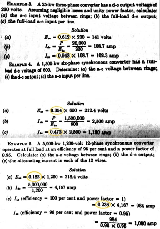 EXAMPLE 3. A 25-kw three-phase oonverter has a d-o output voltage of
230 volta. Assuming negligible loeses and unity power factor, caloulate:
(a) the ae input voltage between rings; (b) the full-load d-a output;
(e) the full-load ae input per line.
Solution
E. - 0.612 x 230 141 volta
P 25,000
230
I, - 0.943 X 108.7 - 102.3 amp
(a)
In
108.7 amp
(e)
BAMPLI 4. A 1,500-kw six-phase synchronous converter has a full-
load d-e voltage of 600. Determine: (a) the a-o voltago between rings;
(®) the d-o output; (c) the a-o input per line.
Solution
E. = 0.354 X 600 = 212.4 volta
1,500,000
Bu
600
(6)
I. =
2,500 amp
(c)
I- 0.472 X 2,500 = 1,180 amp
EXAMPLE 5. A 5,000-kw 1,200-volt 12-phase synohronous converter
operates at full load at an efficiency of 96 per oent and a power factor of
0.95. Calculate: (a) the a-c voltage between rings; (b) the d-e output;
(e) \the alternating current in each of the 12 wires.
Solution
(a) E. - 0.182 x 1,200 - 218.4 volta
5,000,000
1,200
(6) Ia -
4,167 amp
(c) I. (efficiency = 100 per cent and power factor = 1)
0.236 × 4,167 - 984 amp
In (efficiency = 96 per cent and power factor - 0.95)
984
0.96 X 0.95
- 1,080 amp
