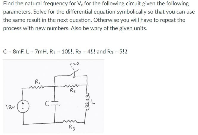 Find the natural frequency for Vc for the following circuit given the following
parameters. Solve for the differential equation symbolically so that you can use
the same result in the next question. Otherwise you will have to repeat the
process with new numbers. Also be wary of the given units.
C = 8mF, L = 7mH, R₁ = 102, R₂ = 42 and R3 = 50
12v
R₁
t=0
R₂
R3