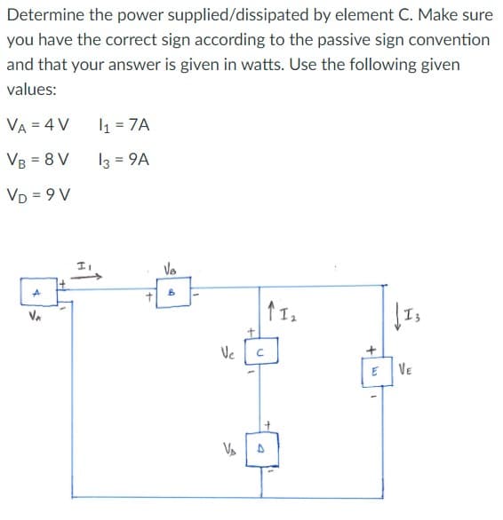 Determine the power supplied/dissipated by element C. Make sure
you have the correct sign according to the passive sign convention
and that your answer is given in watts. Use the following given
values:
VA = 4 V
VB = 8 V
VD=9V
Þ
VA
1₁ = 7A
13 = 9A
Vo
B
Ve
C
D
↑ 1₂
W
1
(13
VE