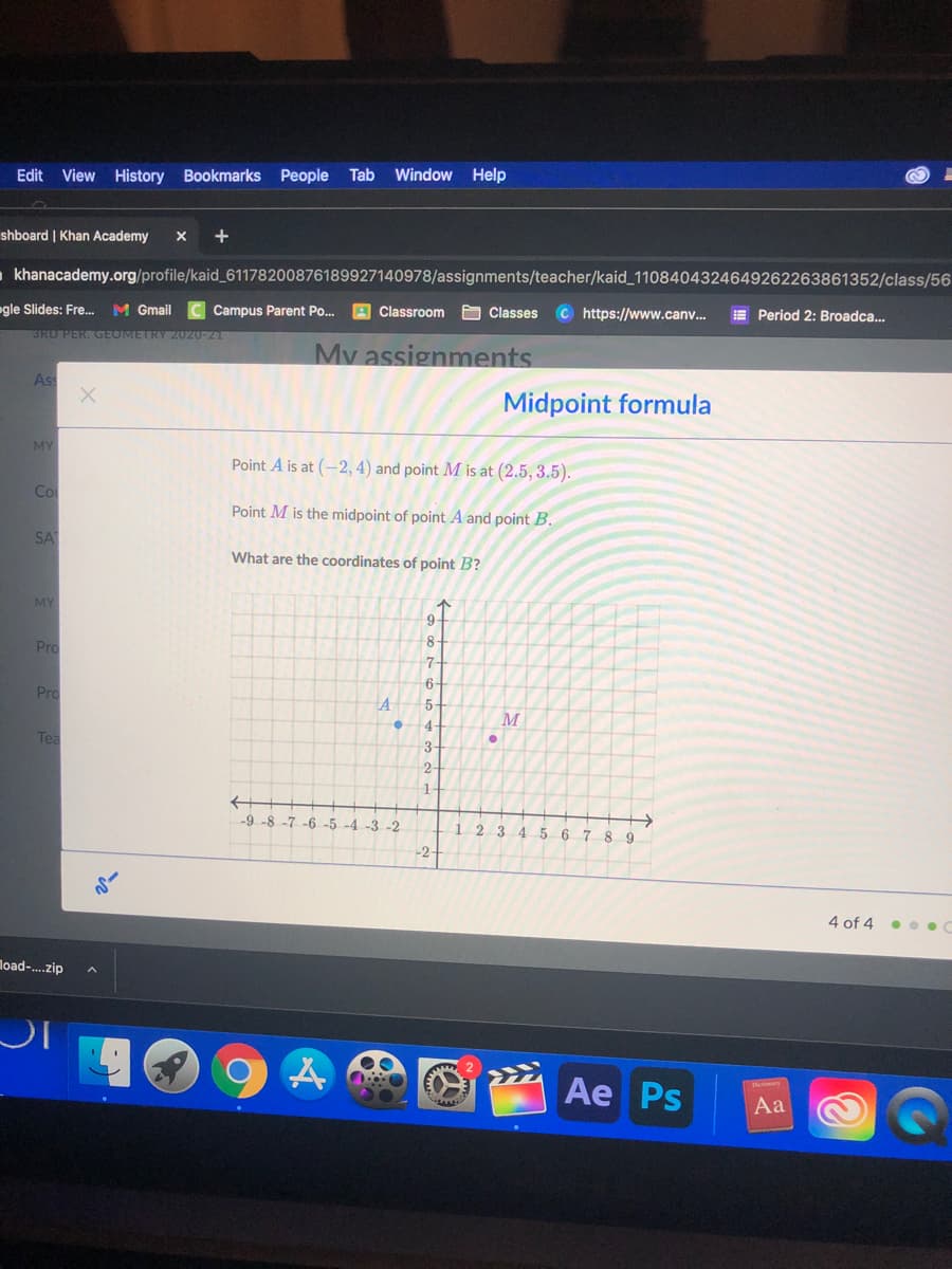 Tab Window Help
Edit View History Bookmarks People
shboard | Khan Academy
- khanacademy.org/profile/kaid_61178200876189927140978/assignments/teacher/kaid_1108404324649262263861352/class/56
M Gmail
C Campus Parent Po.
A Classroom
O Classes C https://www.canv.
E Period 2: Broadca..
gle Slides: Fre.
SRD PER. GEOMETRY 2020-21
My assignments
Ass
Midpoint formula
MY
Point A is at (-2, 4) and point M is at (2.5, 3.5).
Co
Point M is the midpoint of point A and point B.
SA
What are the coordinates of point B?
MY
9-
8-
Pro
7-
6-
Pro
5
M
4-
Tea
3-
->
-9 -8 -7 -6 -5 -4 -3 -2
1 2
3.
45 6 7
9
-2-
4 of 4
load-.zip
IC
Aе Ps
Aa
