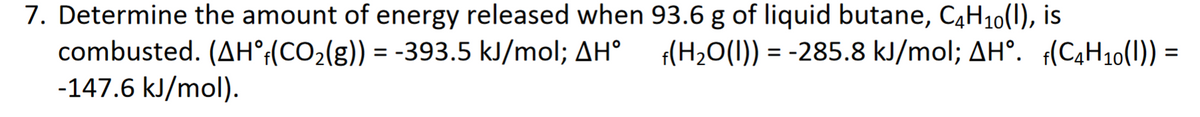 7. Determine the amount of energy released when 93.6 g of liquid butane, C4H10(1), is
combusted. (AH°;(CO2(g)) = -393.5 kJ/mol; AH°
-147.6 kJ/mol).
f(H2O(1)) = -285.8 kJ/mol; AH°. f(C4H10(1)) =
%3D
%3D
