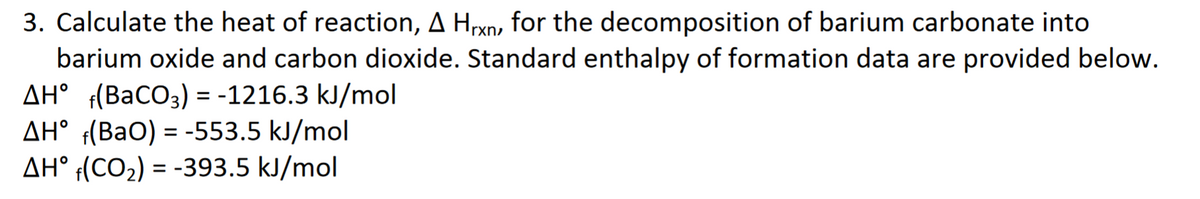 3. Calculate the heat of reaction, A Hrxn, for the decomposition of barium carbonate into
barium oxide and carbon dioxide. Standard enthalpy of formation data are provided below.
AH° (BaCO3) = -1216.3 kJ/mol
AH° f(BaO) = -553.5 kJ/mol
AH° f(CO2) = -393.5 kJ/mol
%3D
