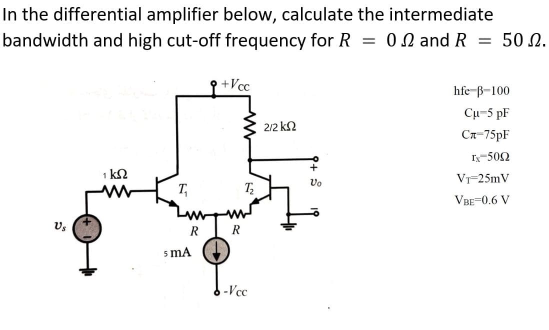 In the differential amplifier below, calculate the intermediate
bandwidth and high cut-off frequency for R = 00 and R
50 N.
+Vcc
hfe-ß=100
Cu-5 pF
2/2 k2
Cn=75PF
Ix=502
1 k2
Vo
VT-25mV
VBE-0.6 V
Us
R
R
5 mA
-Vcc
