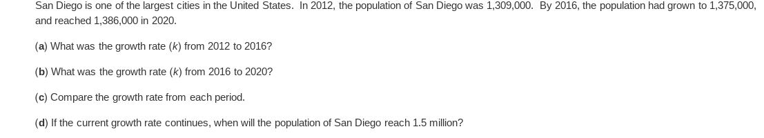 San Diego is one of the largest cities in the United States. In 2012, the population of San Diego was 1,309,000. By 2016, the population had grown to 1,375,000,
and reached 1,386,000 in 2020.
(a) What was the growth rate (k) from 2012 to 2016?
(b) What was the growth rate (k) from 2016 to 2020?
(c) Compare the growth rate from each period.
(d) If the current growth rate continues, when will the population of San Diego reach 1.5 million?