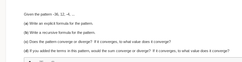 Given the pattern -36, 12, -4, ...
(a) Write an explicit formula for the pattern.
(b) Write a recursive formula for the pattern.
(c) Does the pattern converge or diverge? If it converges, to what value does it converge?
(d) If you added the terms in this pattern, would the sum converge or diverge? If it converges, to what value does it converge?