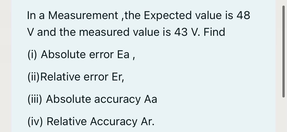 In a Measurement ,the Expected value is 48
V and the measured value is 43 V. Find
(i) Absolute error Ea ,
(ii)Relative error Er,
(iii) Absolute accuracy Aa
(iv) Relative Accuracy Ar.
