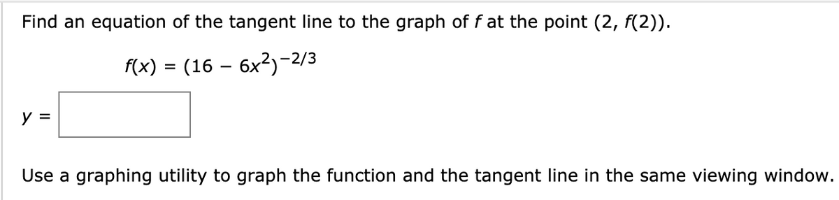 Find an equation of the tangent line to the graph of f at the point (2, f(2)).
(x) = (16 – 6x²)-2/3
y =
Use a graphing utility to graph the function and the tangent line in the same viewing window.
