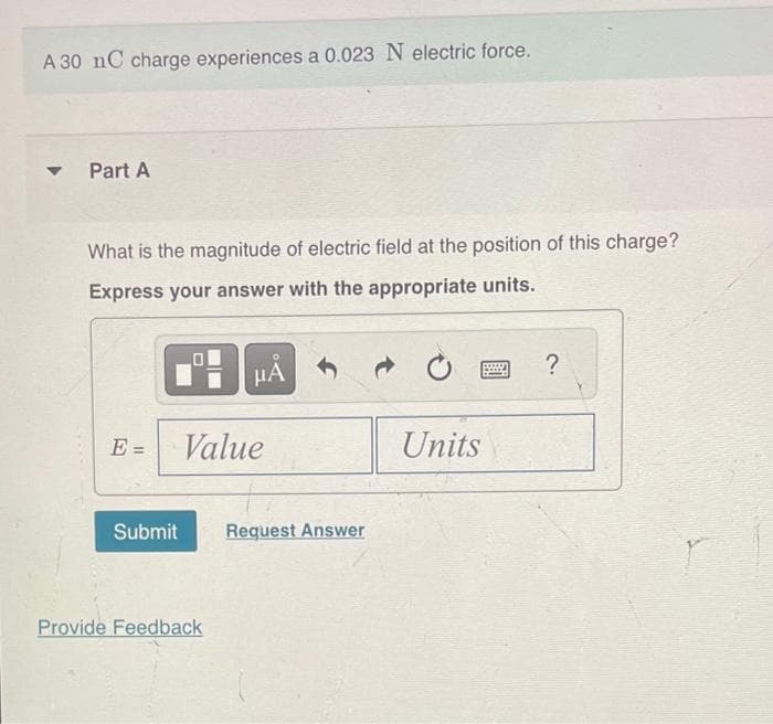 A 30 nC charge experiences a 0.023 N electric force.
Part A
What is the magnitude of electric field at the position of this charge?
Express your answer with the appropriate units.
E=
=
Submit
HÅ
Value
Provide Feedback
Request Answer
Units
poss
?