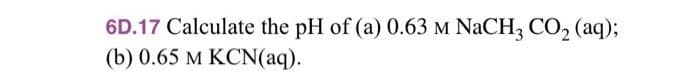 6D.17 Calculate the pH of (a) 0.63 M NaCH3 CO₂ (aq);
(b) 0.65 M KCN(aq).