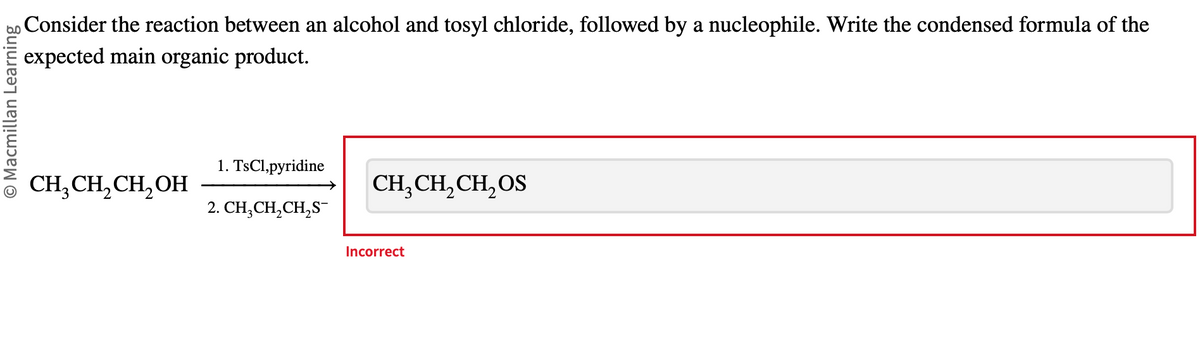 Macmillan Learning
Consider the reaction between an alcohol and tosyl chloride, followed by a nucleophile. Write the condensed formula of the
expected main organic product.
CH₂CH₂CH₂OH
1. TsCl,pyridine
2. CH₂CH₂CH₂S
CH,CH,CH,OS
Incorrect