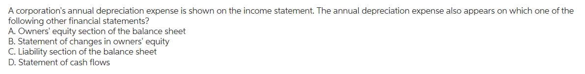 A corporation's annual depreciation expense is shown on the income statement. The annual depreciation expense also appears on which one of the
following other financial statements?
A. Owners' equity section of the balance sheet
B. Statement of changes in owners' equity
C. Liability section of the balance sheet
D. Statement of cash flows