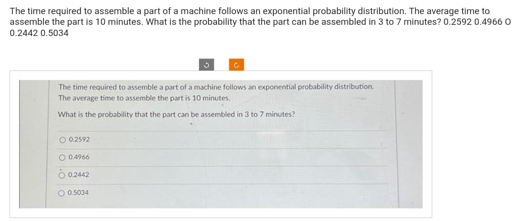 The time required to assemble a part of a machine follows an exponential probability distribution. The average time to
assemble the part is 10 minutes. What is the probability that the part can be assembled in 3 to 7 minutes? 0.2592 0.4966 O
0.2442 0.5034
The time required to assemble a part of a machine follows an exponential probability distribution.
The average time to assemble the part is 10 minutes.
What is the probability that the part can be assembled in 3 to 7 minutes?
O 0.2592
0.4966
O 0.2442
O 0.5034