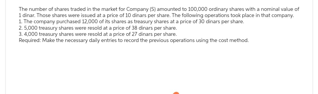 The number of shares traded in the market for Company (S) amounted to 100,000 ordinary shares with a nominal value of
that company.
1 dinar. Those shares were issued at a price of 10 dinars per share. The following operations took place
1. The company purchased 12,000 of its shares as treasury shares at a price of 30 dinars per share.
2. 5,000 treasury shares were resold at a price of 38 dinars per share.
3. 4,000 treasury shares were resold at a price of 27 dinars per share.
Required: Make the necessary daily entries to record the previous operations using the cost method.