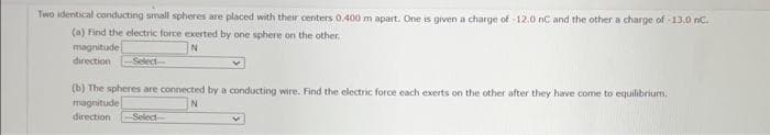 Two identical conducting small spheres are placed with their centers 0.400 m apart. One is given a charge of -12.0 nC and the other a charge of -13.0 nC.
(a) Find the electric force exerted by one sphere on the other.
magnitude
direction -Select-
(b) The spheres are connected by a conducting wire. Find the electric force each exerts on the other after they have come to equilibrium.
magnitude
N
direction Select-