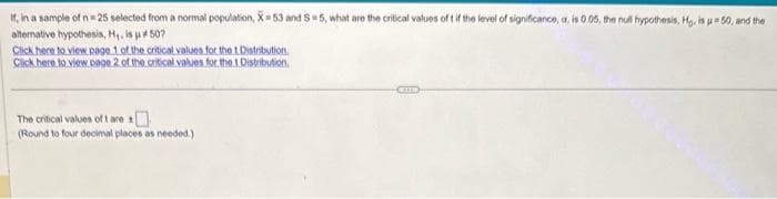 If, in a sample of n = 25 selected from a normal population, X-53 and S=5, what are the critical values of t if the level of significance, a, is 0.05, the null hypothesis, Hg. is u = 50, and the
alternative hypothesis, H₁, is #507
Click here to view page 1 of the critical values for the t Distribution.
Click here to view page 2 of the critical values for the 1 Distribution.
The critical values of t are
(Round to four decimal places as needed.)
CO