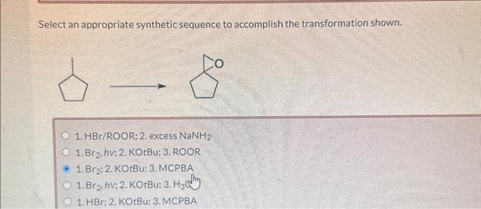 Select an appropriate synthetic sequence to accomplish the transformation shown.
1. HBr/ROOR; 2. excess NaNH2
1. Br₂, hv; 2. KOtBu: 3. ROOR
1. Br₂; 2. KOtBu; 3. MCPBA
1. Brg, hv; 2. KOtBu; 3. H3
1. HBr; 2. KOtBu; 3. MCPBA