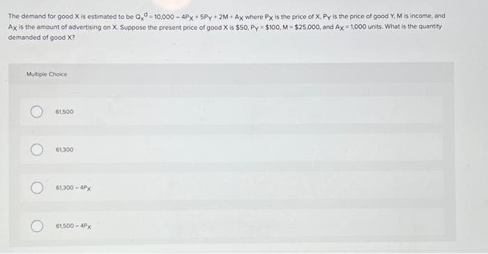 The demand for good X is estimated to be Qxd=10,000-4Px + 5Py+2M+Ax where Px is the price of X, Py is the price of good Y. M is income, and
Ax is the amount of advertising on X. Suppose the present price of good X is $50, Py=$100, M - $25,000, and Ax=1,000 units. What is the quantity
demanded of good X?
Multiple Choice
61,500
61,300
61,300-4PX
61,500-4Px