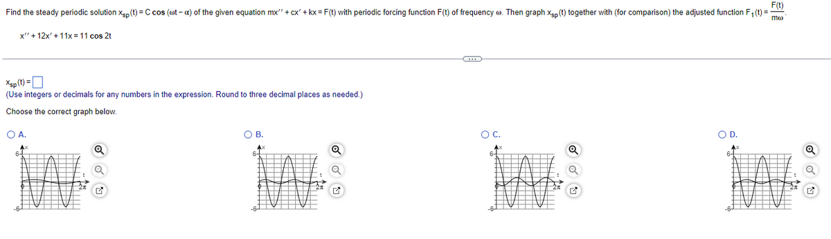 F(t)
Find the steady periodic solution Xp (t) = C cos (@t-a) of the given equation mx" + cx' + kx = F(t) with periodic forcing function F(t) of frequency w. Then graph Xsp (t) together with (for comparison) the adjusted function F₁ (t) =
mo
x" + 12x' + 11x = 11 cos 2t
Xsp (t) =
(Use integers or decimals for any numbers in the expression. Round to three decimal places as needed.)
Choose the correct graph below.
O A.
O
G
B.
Q
C
O C.
O D.
18
HALD