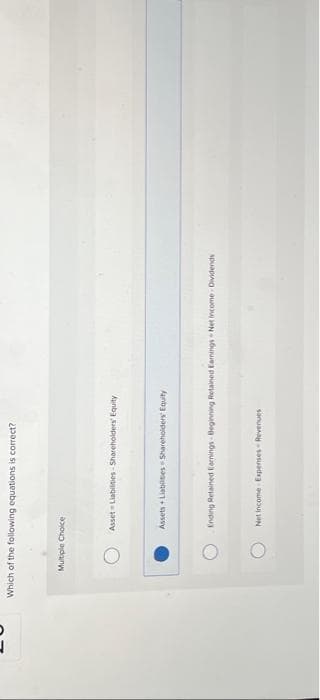 Which of the following equations is correct?
Multiple Choice
Asset Liabilities-Shareholders' Equity
Assets + Liabilities Shareholders' Equity
Ending Retained Earnings Beginning Retained Earnings-Net Income Dividends
Net Income Expenses-Revenues