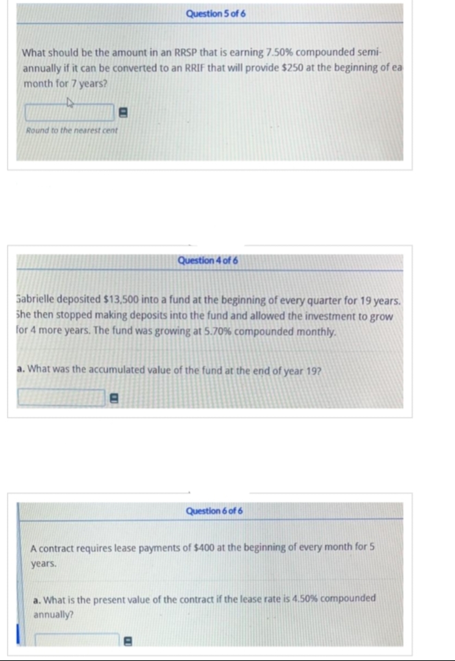 What should be the amount in an RRSP that is earning 7.50% compounded semi-
annually if it can be converted to an RRIF that will provide $250 at the beginning of ea
month for 7 years?
4
8
Round to the nearest cent
Question 5 of 6
Sabrielle deposited $13,500 into a fund at the beginning of every quarter for 19 years.
She then stopped making deposits into the fund and allowed the investment to grow
for 4 more years. The fund was growing at 5.70% compounded monthly.
Question 4 of 6
a. What was the accumulated value of the fund at the end of year 19?
a. What is the present
annually?
of
A contract requires lease payments of $400 at the beginning of every month for 5
years.
Question 6 of 6
ntract if t lease rate is 4.50% compounded