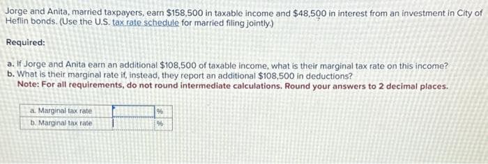 Jorge and Anita, married taxpayers, earn $158,500 in taxable income and $48,500 in interest from an investment in City of
Heflin bonds. (Use the U.S. tax rate schedule for married filing jointly.)
Required:
a. If Jorge and Anita earn an additional $108,500 of taxable income, what is their marginal tax rate on this income?
b. What is their marginal rate if, instead, they report an additional $108,500 in deductions?
Note: For all requirements, do not round intermediate calculations. Round your answers to 2 decimal places.
a. Marginal tax rate
b. Marginal tax rate
%
196