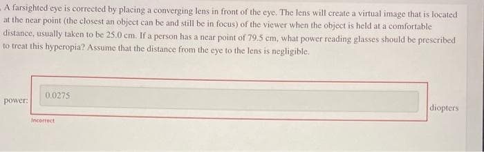 A farsighted eye is corrected by placing a converging lens in front of the eye. The lens will create a virtual image that is located
at the near point (the closest an object can be and still be in focus) of the viewer when the object is held at a comfortable
distance, usually taken to be 25.0 cm. If a person has a near point of 79.5 cm, what power reading glasses should be prescribed
to treat this hyperopia? Assume that the distance from the eye to the lens is negligible.
power:
0.0275
Incorrect.
diopters