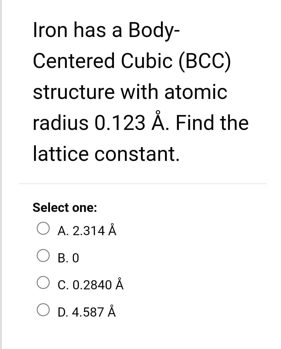 Iron has a Body-
Centered Cubic (BCC)
structure with atomic
radius 0.123 Å. Find the
lattice constant.
Select one:
A. 2.314 Å
B. 0
C. 0.2840 Å
O D. 4.587 Å