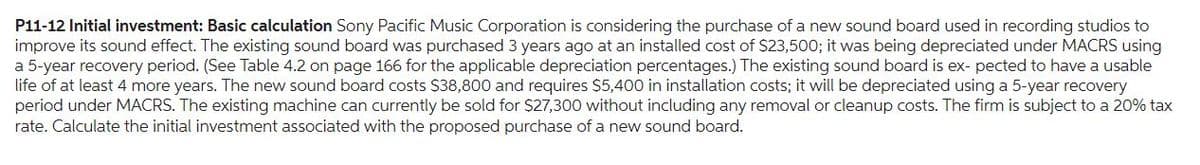 P11-12 Initial investment: Basic calculation Sony Pacific Music Corporation is considering the purchase of a new sound board used in recording studios to
improve its sound effect. The existing sound board was purchased 3 years ago at an installed cost of $23,500; it was being depreciated under MACRS using
a 5-year recovery period. (See Table 4.2 on page 166 for the applicable depreciation percentages.) The existing sound board is ex- pected to have a usable
life of at least 4 more years. The new sound board costs $38,800 and requires $5,400 in installation costs; it will be depreciated using a 5-year recovery
period under MACRS. The existing machine can currently be sold for $27,300 without including any removal or cleanup costs. The firm is subject to a 20% tax
rate. Calculate the initial investment associated with the proposed purchase of a new sound board.