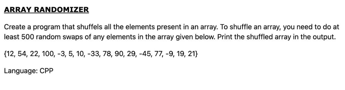 ARRAY RANDOMIZER
Create a program that shuffels all the elements present in an array. To shuffle an array, you need to do at
least 500 random swaps of any elements in the array given below. Print the shuffled array in the output.
{12, 54, 22, 100, -3, 5, 10, -33, 78, 90, 29, -45, 77, -9, 19, 21}
Language: CPP