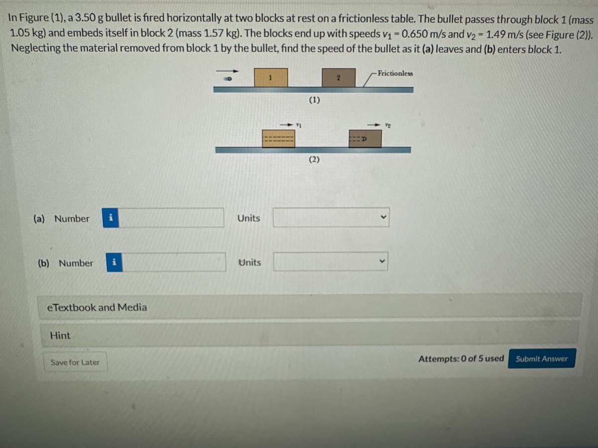 In Figure (1), a 3.50 g bullet is fired horizontally at two blocks at rest on a frictionless table. The bullet passes through block 1 (mass
1.05 kg) and embeds itself in block 2 (mass 1.57 kg). The blocks end up with speeds v₁ = 0.650 m/s and v₂ = 1.49 m/s (see Figure (2)).
Neglecting the material removed from block 1 by the bullet, find the speed of the bullet as it (a) leaves and (b) enters block 1.
(a) Number i
(b) Number i
eTextbook and Media
Hint
Save for Later
Units
Units
(1)
(2)
t-p
-Frictionless
Attempts: 0 of 5 used
Submit Answer