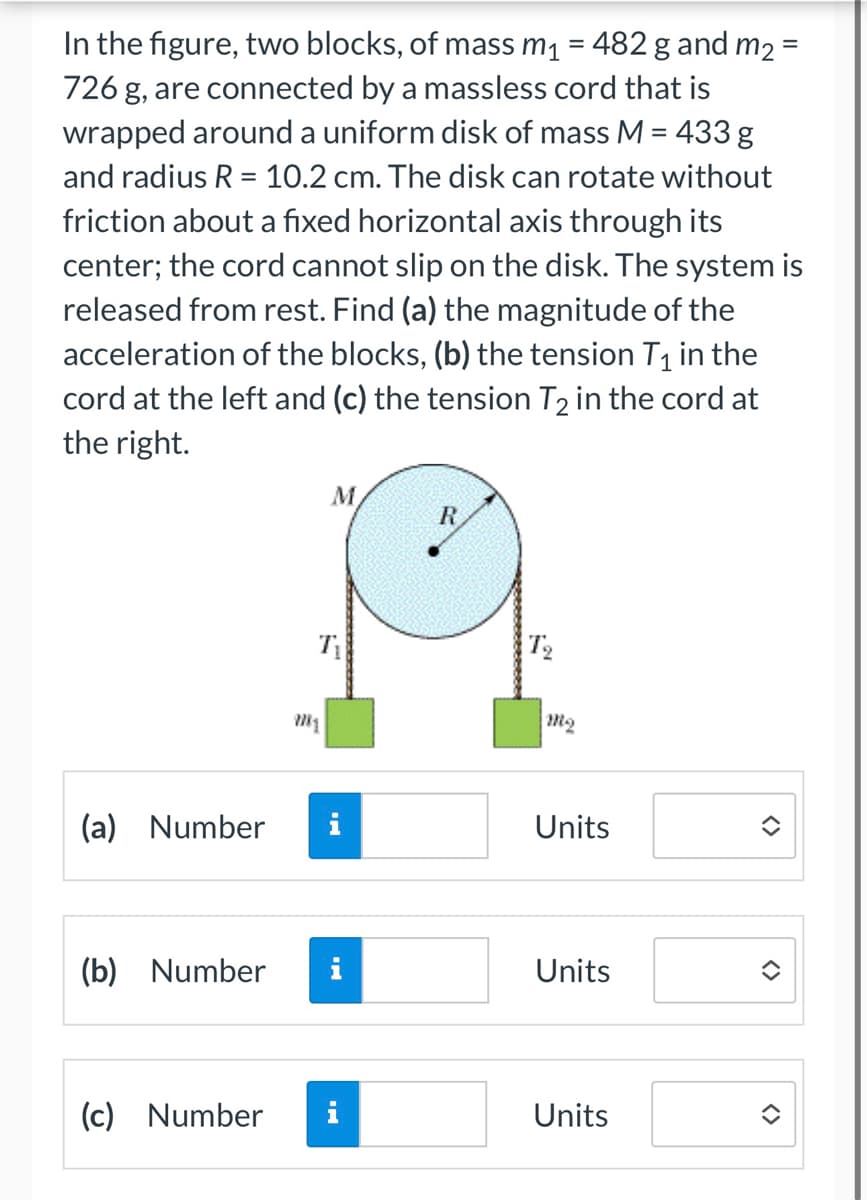 =
In the figure, two blocks, of mass m₁ = 482 g and m₂ =
726 g, are connected by a massless cord that is
wrapped around a uniform disk of mass M = 433 g
and radius R = 10.2 cm. The disk can rotate without
friction about a fixed horizontal axis through its
center; the cord cannot slip on the disk. The system is
released from rest. Find (a) the magnitude of the
acceleration of the blocks, (b) the tension T₁ in the
cord at the left and (c) the tension T2 in the cord at
the right.
(a) Number
(b) Number
(c) Number
M
Ti
i
i
R
T₂
m₂
Units
Units
Units