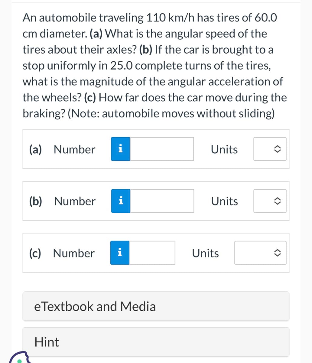 An automobile traveling 110 km/h has tires of 60.0
cm diameter. (a) What is the angular speed of the
tires about their axles? (b) If the car is brought to a
stop uniformly in 25.0 complete turns of the tires,
what is the magnitude of the angular acceleration of
the wheels? (c) How far does the car move during the
braking? (Note: automobile moves without sliding)
(a) Number
(b) Number
(c) Number
i
Hint
i
eTextbook and Media
Units
Units
Units
<>