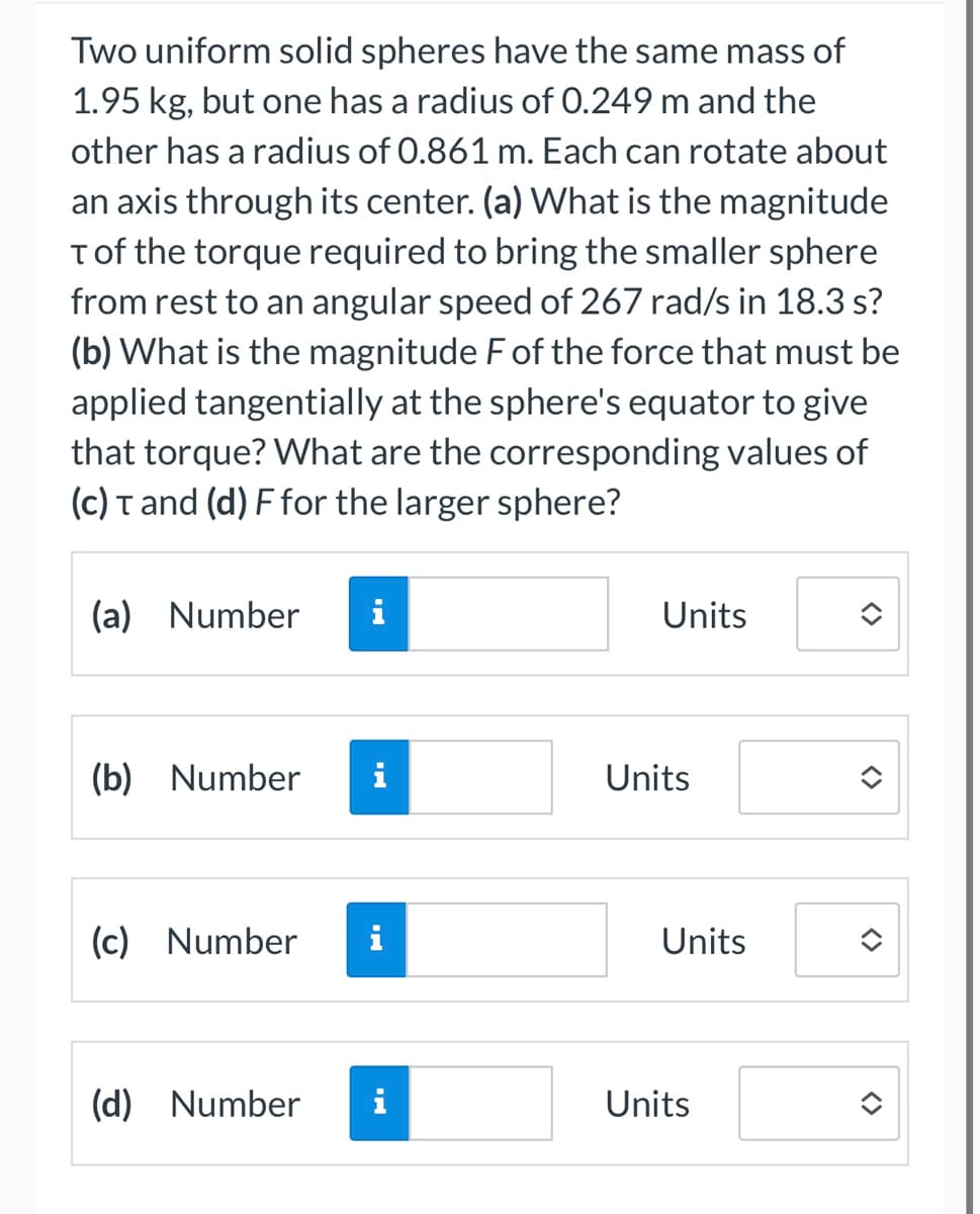 Two uniform solid spheres have the same mass of
1.95 kg, but one has a radius of 0.249 m and the
other has a radius of 0.861 m. Each can rotate about
an axis through its center. (a) What is the magnitude
T of the torque required to bring the smaller sphere
from rest to an angular speed of 267 rad/s in 18.3 s?
(b) What is the magnitude F of the force that must be
applied tangentially at the sphere's equator to give
that torque? What are the corresponding values of
(c) T and (d) F for the larger sphere?
(a) Number
(b) Number
(c) Number
HI
IN
MI
IN
(d) Number i
Units
Units
Units
Units
<>
<>