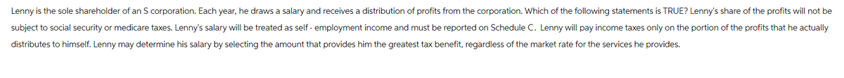 Lenny is the sole shareholder of an S corporation. Each year, he draws a salary and receives a distribution of profits from the corporation. Which of the following statements is TRUE? Lenny's share of the profits will not be
subject to social security or medicare taxes. Lenny's salary will be treated as self-employment income and must be reported on Schedule C. Lenny will pay income taxes only on the portion of the profits that he actually
distributes to himself. Lenny may determine his salary by selecting the amount that provides him the greatest tax benefit, regardless of the market rate for the services he provides.