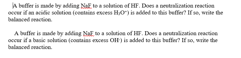 A buffer is made by adding NaF to a solution of HF. Does a neutralization reaction
occur if an acidic solution (contains excess H3O+) is added to this buffer? If so, write the
balanced reaction.
A buffer is made by adding NaF to a solution of HF. Does a neutralization reaction
occur if a basic solution (contains excess OH-) is added to this buffer? If so, write the
balanced reaction.