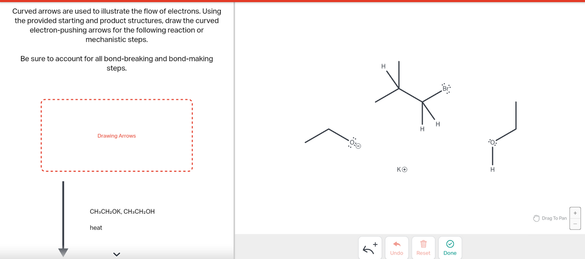 Curved arrows are used to illustrate the flow of electrons. Using
the provided starting and product structures, draw the curved
electron-pushing arrows for the following reaction or
mechanistic steps.
Be sure to account for all bond-breaking and bond-making
steps.
Drawing Arrows
CH3CH₂OK, CH3CH2OH
heat
0%
+
G
H
KO
Undo
H
Reset
H
Done
:O:
H
Drag To Pan
+