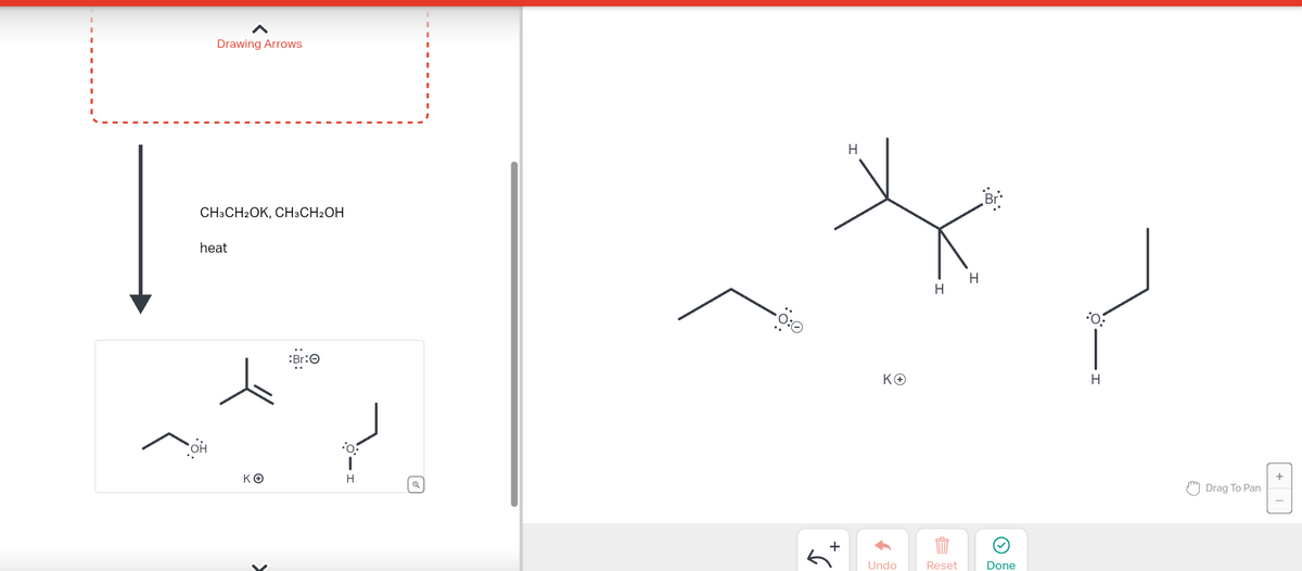 Drawing Arrows
CH3CH2OK, CH3CH2OH
heat
ΚΘ
:Br:Ⓒ
H
-0:0
+
H
ΚΘ
↑
Undo
H
Reset
H
Done
H
Drag To Pan
+