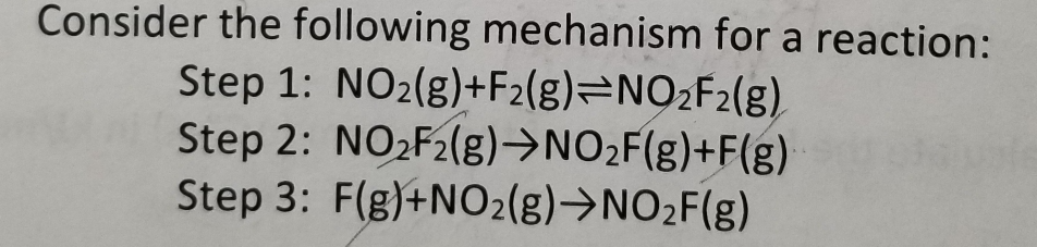 Consider the following mechanism for a reaction:
Step 1: NO₂(g)+F2(g) NO₂F2(g)
Step 2: NO₂F₂(g) →NO₂F(g)+F(g)
Step 3: F(g)+NO2(g) →NO₂F(g)