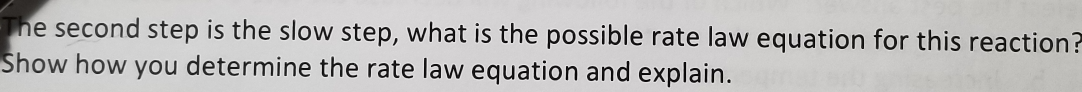 The second step is the slow step, what is the possible rate law equation for this reaction?
Show how you determine the rate law equation and explain.