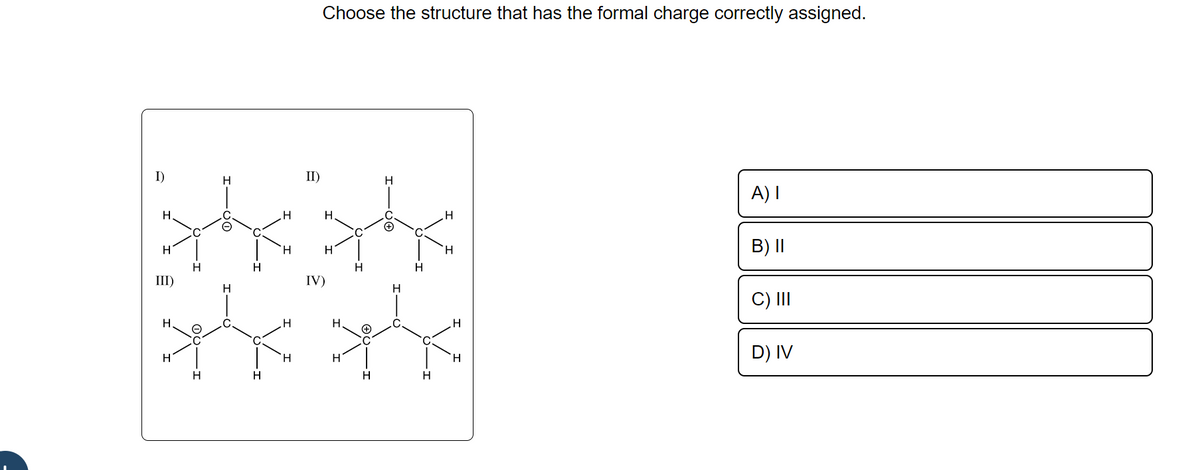 1)
Н.
ж
H
III)
Н
н
C
Н
H
H
с
(
C
H
H
Н
H
Н
H
II)
Choose the structure that has the formal charge correctly assigned.
н
Н
IV)
Н
Н
н
(+
H
H
+
H
н
H
H
H
Н
H
A) 1
B) II
C) III
D) IV