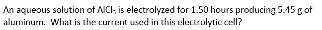 An aqueous solution of AICI3 is electrolyzed for 1.50 hours producing 5.45 g of
aluminum. What is the current used in this electrolytic cell?